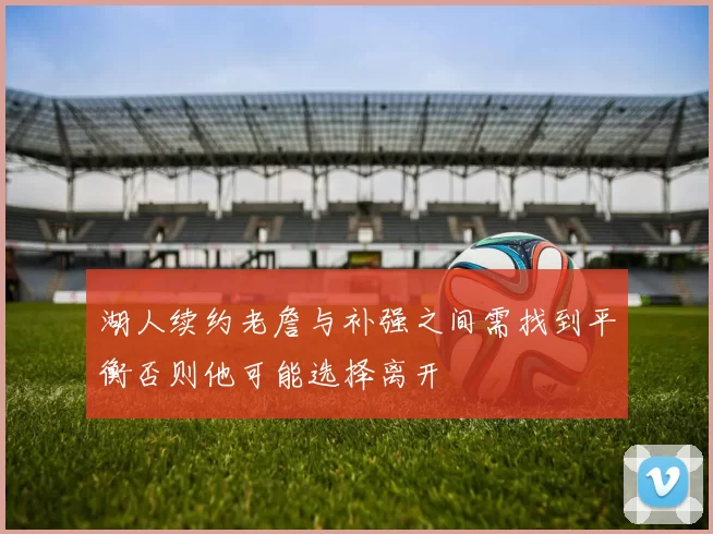 湖人续约老詹与补强之间需找到平衡否则他可能选择离开