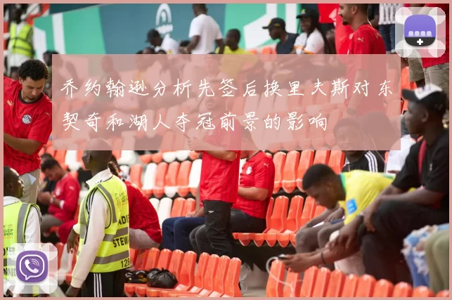乔约翰逊分析先签后换里夫斯对东契奇和湖人夺冠前景的影响