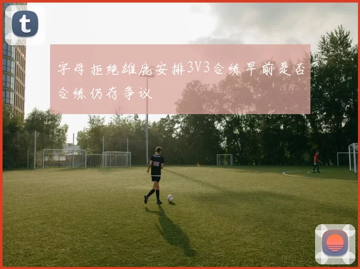 字母拒绝雄鹿安排3V3合练早前是否合练仍存争议