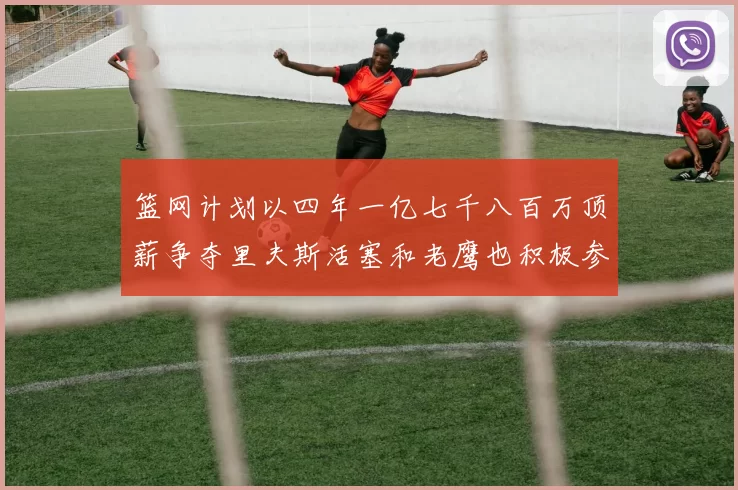 篮网计划以四年一亿七千八百万顶薪争夺里夫斯活塞和老鹰也积极参与竞标