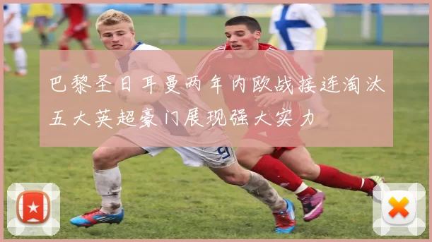 巴黎圣日耳曼两年内欧战接连淘汰五大英超豪门展现强大实力
