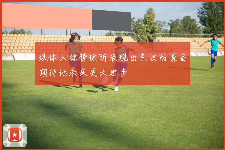 媒体人称赞徐昕表现出色攻防兼备期待他未来更大进步