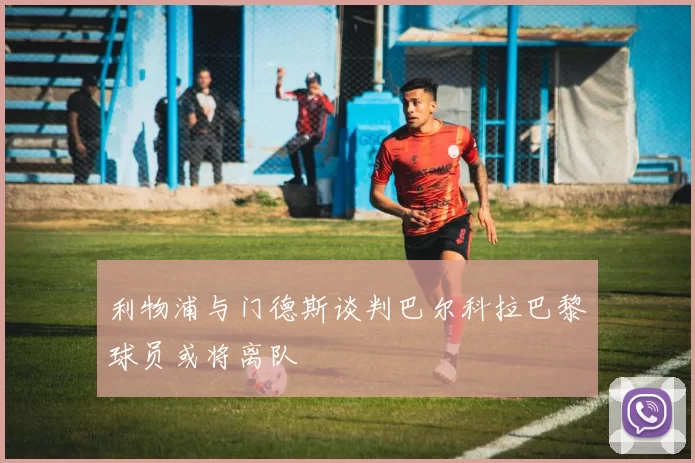 利物浦与门德斯谈判巴尔科拉巴黎球员或将离队