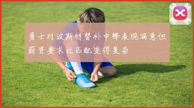 勇士对波斯特替补中锋表现满意但薪资要求让匹配变得复杂