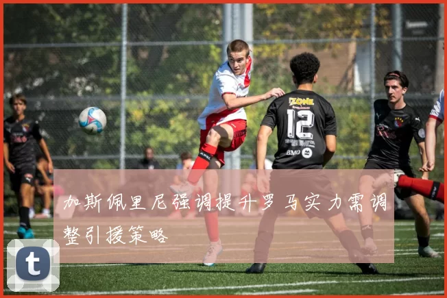 加斯佩里尼强调提升罗马实力需调整引援策略