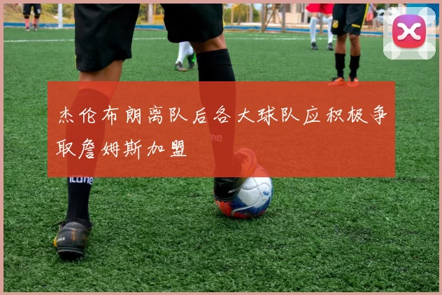 杰伦布朗离队后各大球队应积极争取詹姆斯加盟