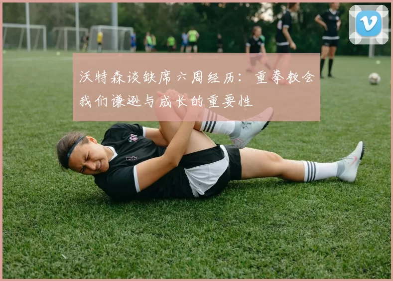 沃特森谈缺席六周经历：重拳教会我们谦逊与成长的重要性