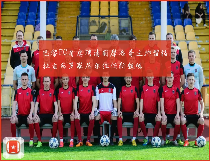 巴黎FC考虑聘请前摩洛哥主帅雷格拉吉或罗塞尼尔担任新教练