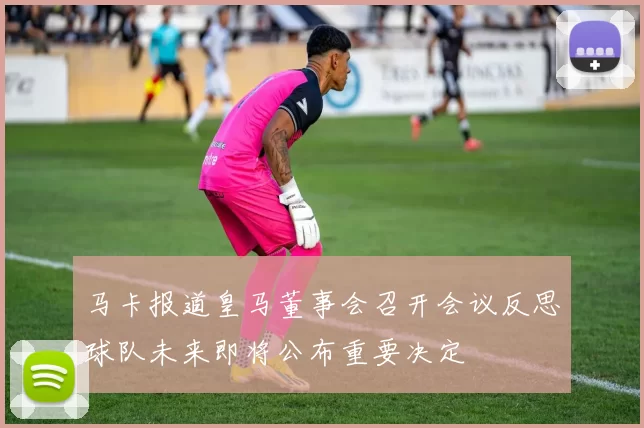 马卡报道皇马董事会召开会议反思球队未来即将公布重要决定
