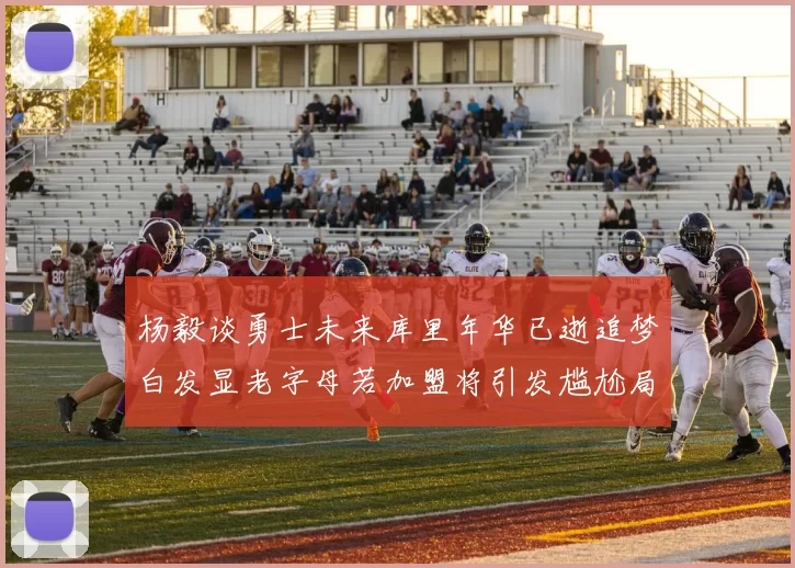杨毅谈勇士未来库里年华已逝追梦白发显老字母若加盟将引发尴尬局面