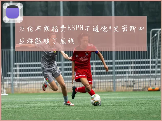 杰伦布朗指责ESPN不道德A史密斯回应称触碰了底线