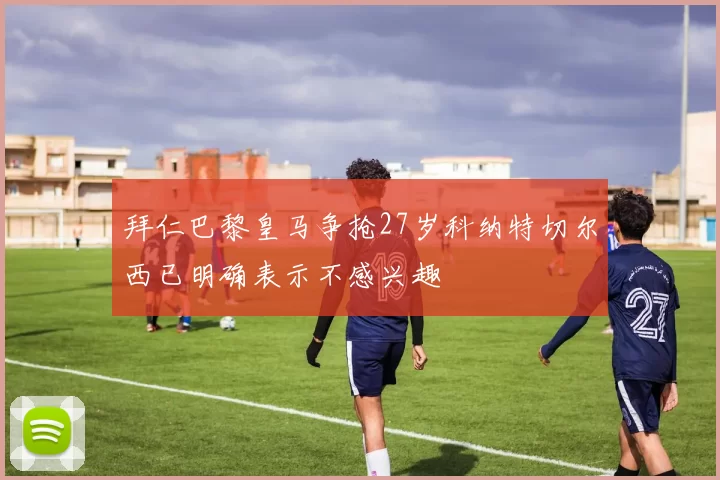 拜仁巴黎皇马争抢27岁科纳特切尔西已明确表示不感兴趣
