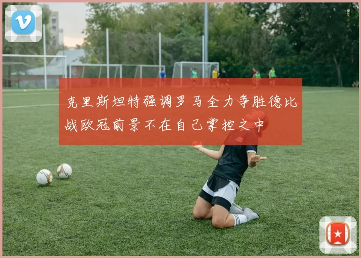 克里斯坦特强调罗马全力争胜德比战欧冠前景不在自己掌控之中