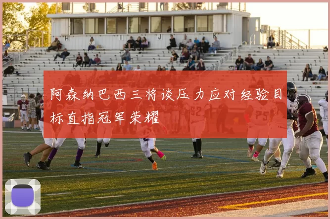 阿森纳巴西三将谈压力应对经验目标直指冠军荣耀
