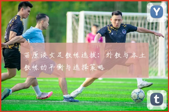 苗原谈女足教练选拔：外教与本土教练的平衡与选择策略