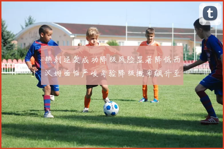 热刺逆袭成功降级风险显著降低西汉姆面临严峻考验降级概率飙升至77