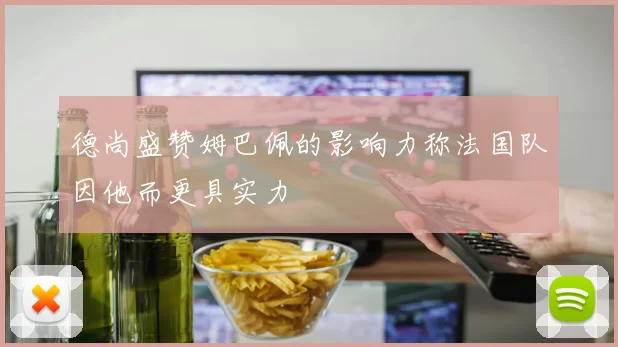 德尚盛赞姆巴佩的影响力称法国队因他而更具实力