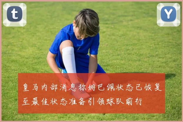 皇马内部消息称姆巴佩状态已恢复至最佳状态准备引领球队前行