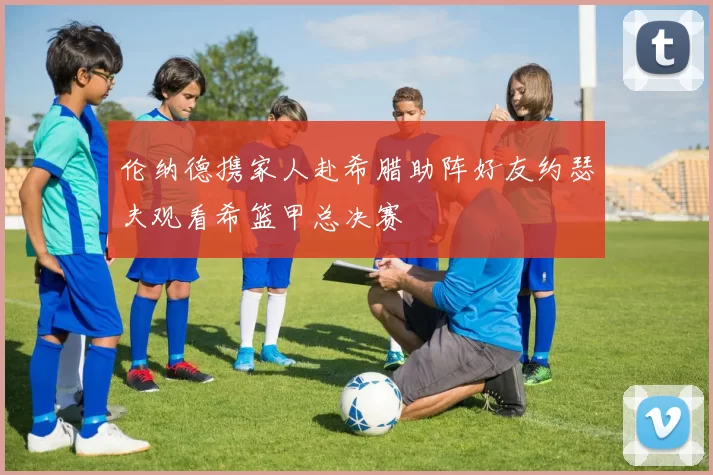 伦纳德携家人赴希腊助阵好友约瑟夫观看希篮甲总决赛