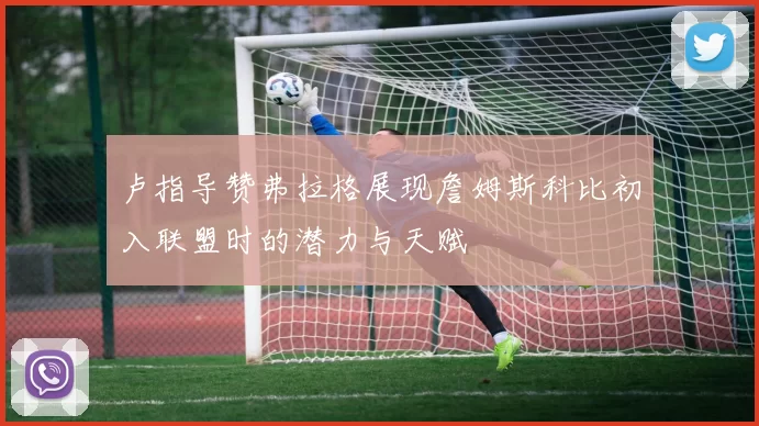 卢指导赞弗拉格展现詹姆斯科比初入联盟时的潜力与天赋