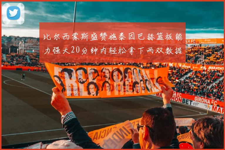 比尔西蒙斯盛赞施泰因巴赫篮板能力强大20分钟内轻松拿下两双数据