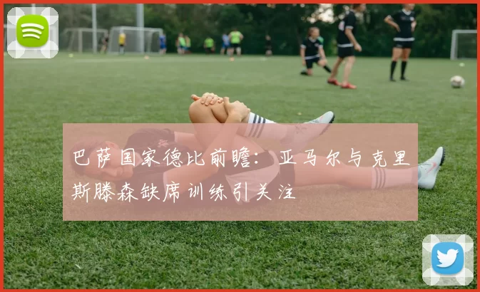 巴萨国家德比前瞻：亚马尔与克里斯滕森缺席训练引关注