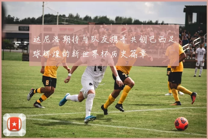达尼洛期待与队友携手共创巴西足球辉煌的新世界杯历史篇章