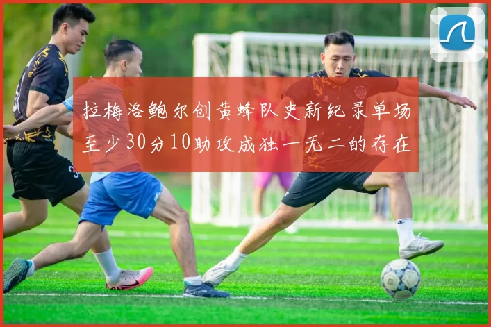 拉梅洛鲍尔创黄蜂队史新纪录单场至少30分10助攻成独一无二的存在