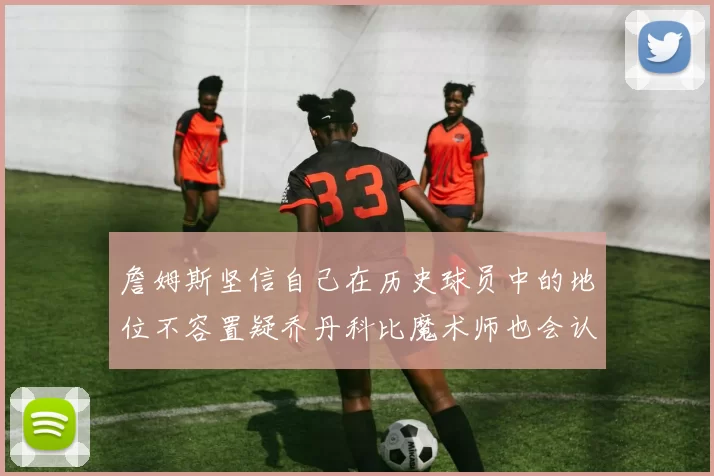 詹姆斯坚信自己在历史球员中的地位不容置疑乔丹科比魔术师也会认同