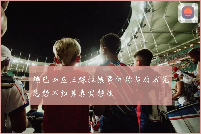 热巴回应三球拉拽事件称与对方无恩怨不知其真实想法