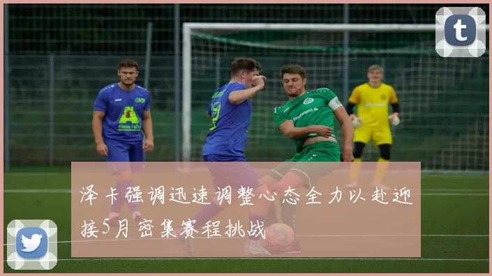 泽卡强调迅速调整心态全力以赴迎接5月密集赛程挑战