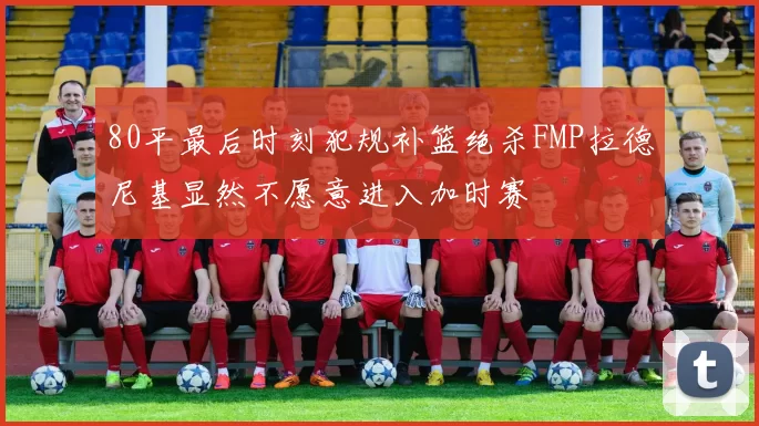 80平最后时刻犯规补篮绝杀FMP拉德尼基显然不愿意进入加时赛